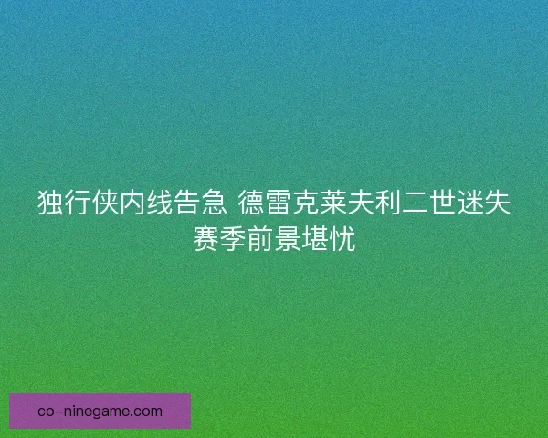 独行侠内线告急 德雷克莱夫利二世迷失赛季前景堪忧