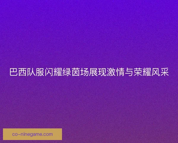 巴西队服闪耀绿茵场展现激情与荣耀风采