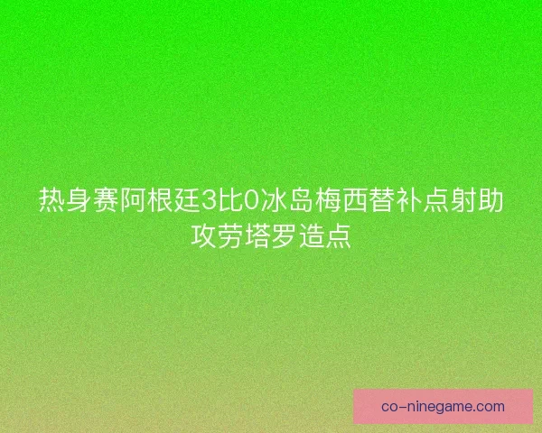 热身赛阿根廷3比0冰岛梅西替补点射助攻劳塔罗造点