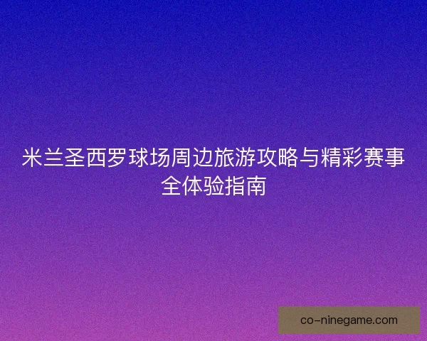 米兰圣西罗球场周边旅游攻略与精彩赛事全体验指南