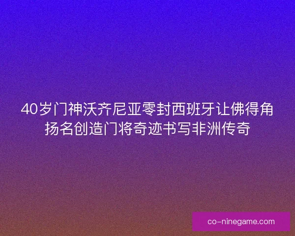 40岁门神沃齐尼亚零封西班牙让佛得角扬名创造门将奇迹书写非洲传奇
