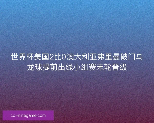 世界杯美国2比0澳大利亚弗里曼破门乌龙球提前出线小组赛末轮晋级