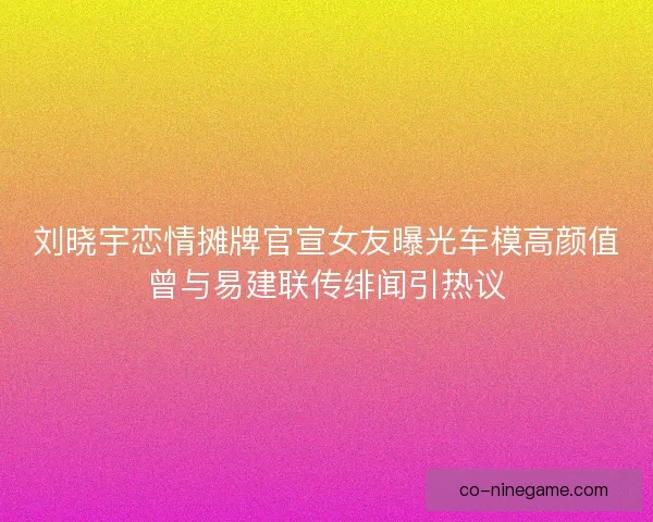 刘晓宇恋情摊牌官宣女友曝光车模高颜值曾与易建联传绯闻引热议